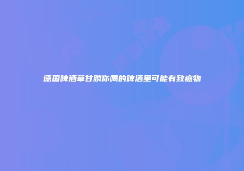德国啤酒草甘膦你喝的啤酒里可能有致癌物