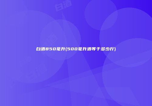 白酒850毫升(500毫升酒等于多少斤)