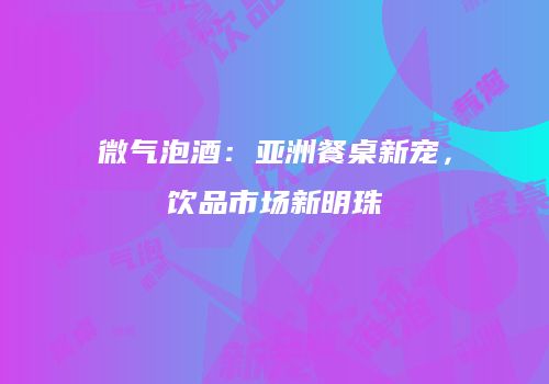 微气泡酒：亚洲餐桌新宠，饮品市场新明珠