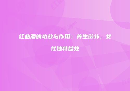红曲酒的功效与作用：养生滋补，女性独特益处