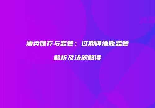 酒类储存与监管：过期啤酒瓶监管解析及法规解读