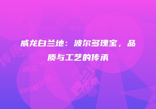 威龙白兰地：波尔多瑰宝，品质与工艺的传承