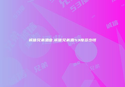 诚信兄弟酒业,诚信兄弟酒53度多少钱