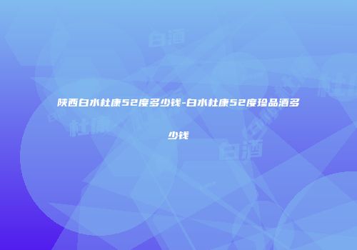 陕西白水杜康52度多少钱-白水杜康52度珍品酒多少钱