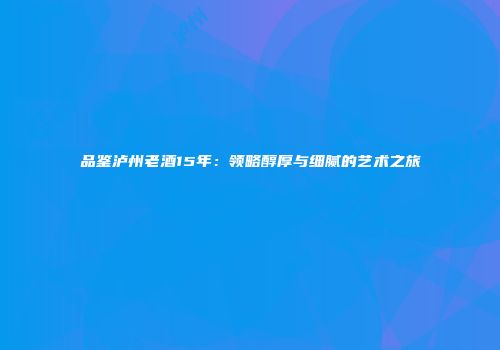 品鉴泸州老酒15年：领略醇厚与细腻的艺术之旅