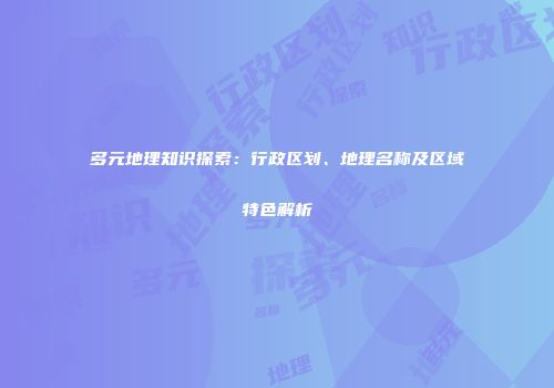 多元地理知识探索：行政区划、地理名称及区域特色解析