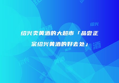绍兴卖黄酒的大超市「品尝正宗绍兴黄酒的好去处」