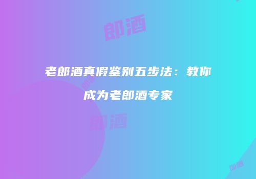 老郎酒真假鉴别五步法：教你成为老郎酒专家