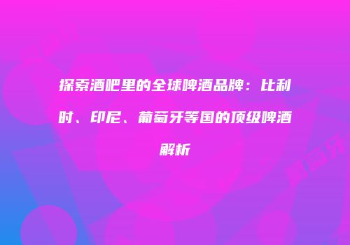 探索酒吧里的全球啤酒品牌：比利时、印尼、葡萄牙等国的顶级啤酒解析