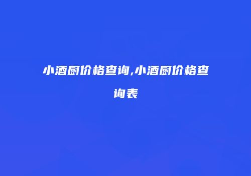小酒厨价格查询,小酒厨价格查询表