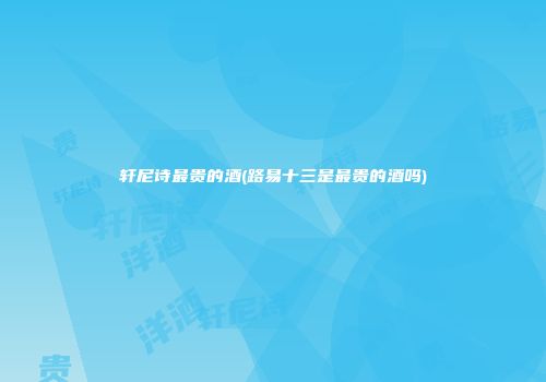 轩尼诗最贵的酒(路易十三是最贵的酒吗)