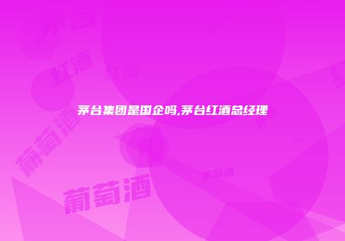 茅台集团是国企吗,茅台红酒总经理