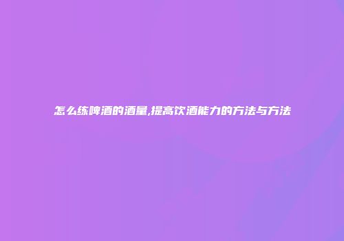 怎么练啤酒的酒量,提高饮酒能力的方法与方法