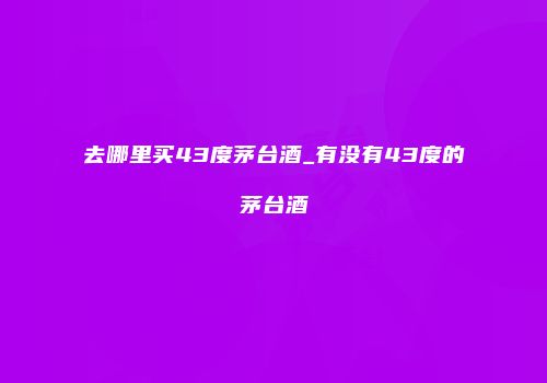 去哪里买43度茅台酒_有没有43度的茅台酒