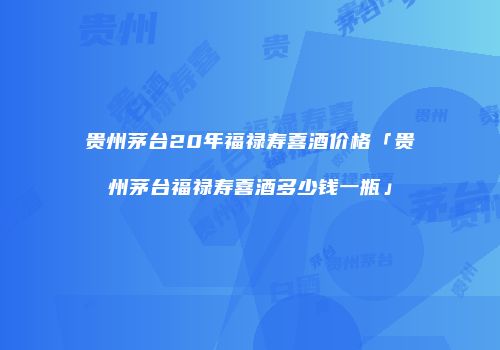 贵州茅台20年福禄寿喜酒价格「贵州茅台福禄寿喜酒多少钱一瓶」