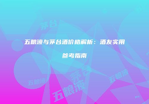 五粮液与茅台酒价格解析：酒友实用参考指南