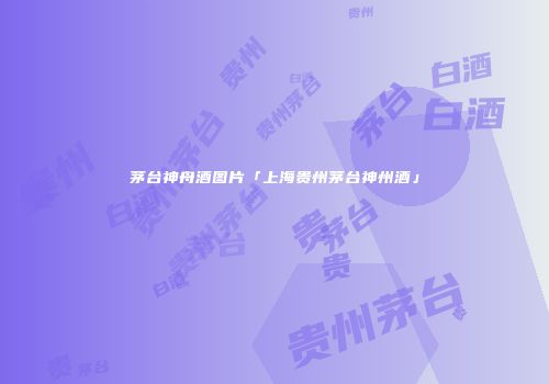茅台神舟酒图片「上海贵州茅台神州酒」