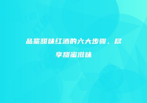 品鉴甜味红酒的六大步骤，尽享甜蜜滋味
