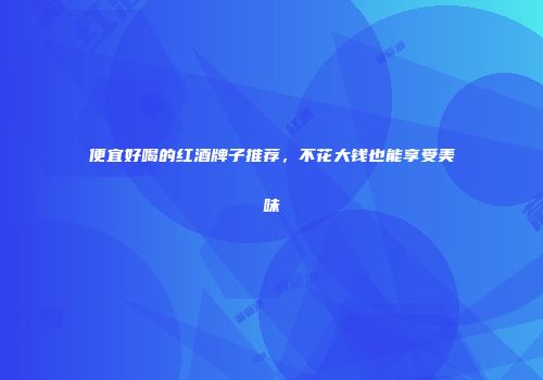 便宜好喝的红酒牌子推荐，不花大钱也能享受美味