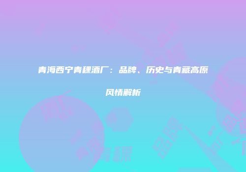 青海西宁青稞酒厂：品牌、历史与青藏高原风情解析