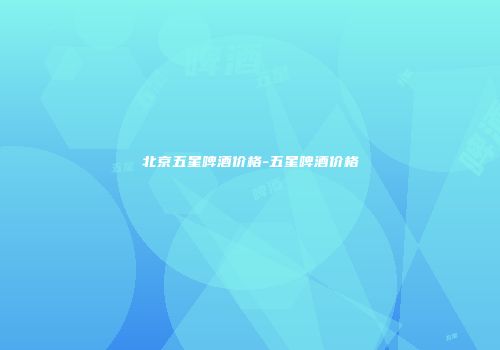 北京五星啤酒价格-五星啤酒价格
