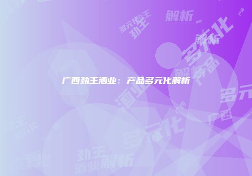 广西劲王酒业：产品多元化解析