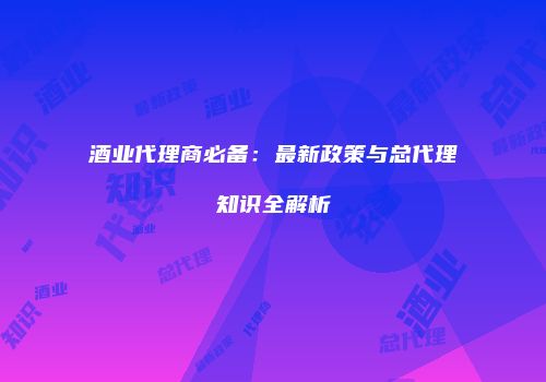 酒业代理商必备：最新政策与总代理知识全解析