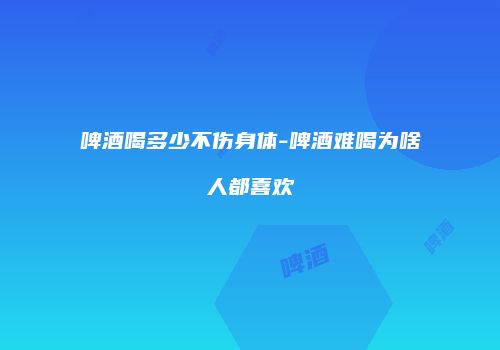 啤酒喝多少不伤身体-啤酒难喝为啥人都喜欢