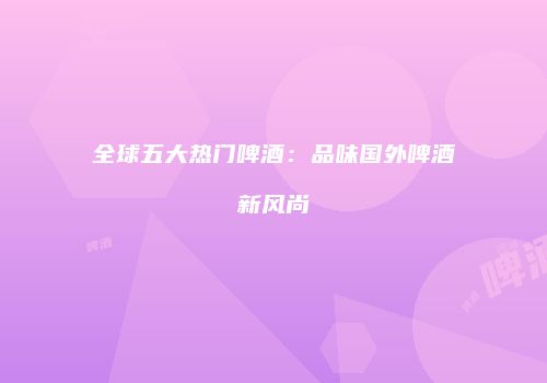 全球五大热门啤酒：品味国外啤酒新风尚