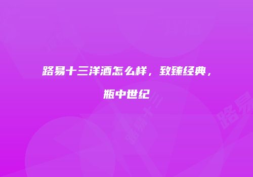 路易十三洋酒怎么样，致臻经典，瓶中世纪