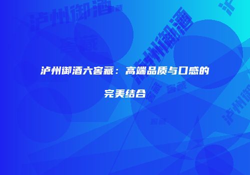 泸州御酒六窖藏：高端品质与口感的完美结合