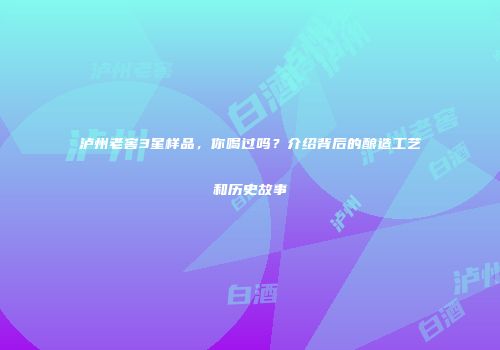 泸州老窖3星样品，你喝过吗？介绍背后的酿造工艺和历史故事