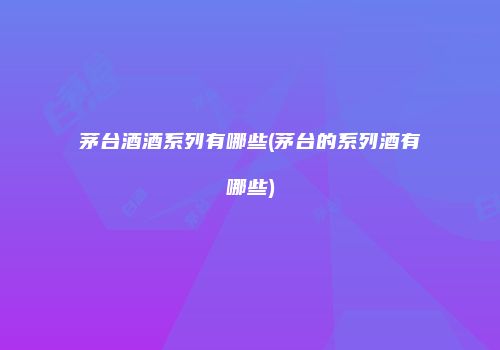 茅台酒酒系列有哪些(茅台的系列酒有哪些)