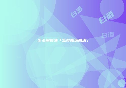 怎么酿白酒「怎样酿造白酒」