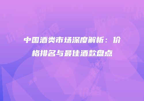 中国酒类市场深度解析：价格排名与最佳酒款盘点