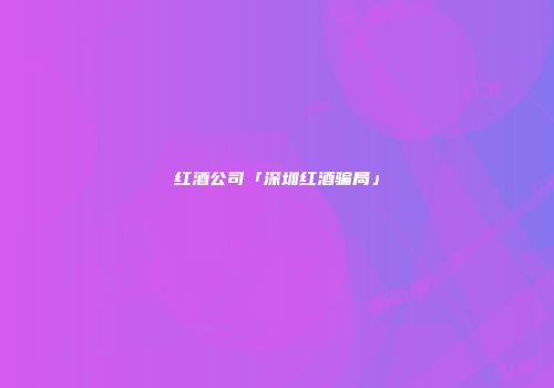 红酒公司「深圳红酒骗局」