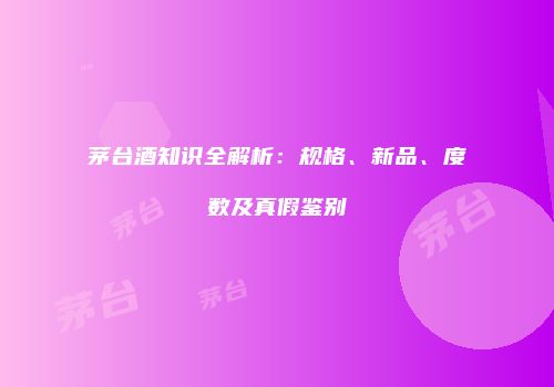 茅台酒知识全解析：规格、新品、度数及真假鉴别