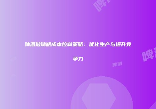 啤酒玻璃瓶成本控制策略：优化生产与提升竞争力