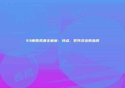 53度西凤酒全解析：特点、系列及选购指南
