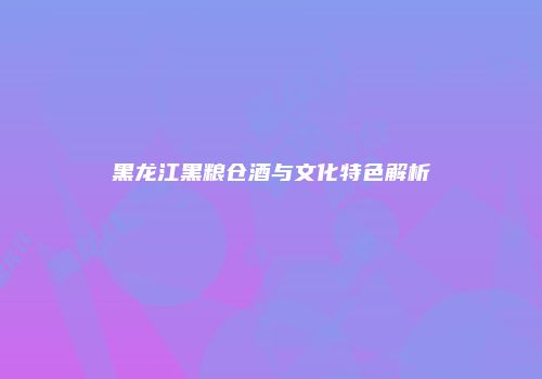 黑龙江黑粮仓酒与文化特色解析