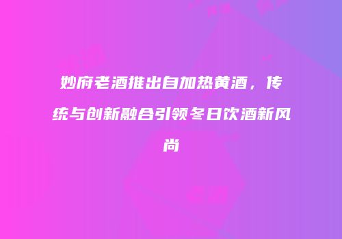 妙府老酒推出自加热黄酒，传统与创新融合引领冬日饮酒新风尚