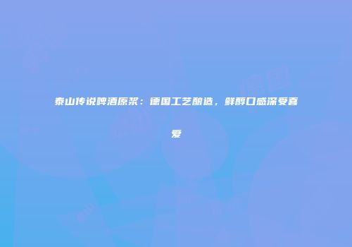泰山传说啤酒原浆：德国工艺酿造，鲜醇口感深受喜爱