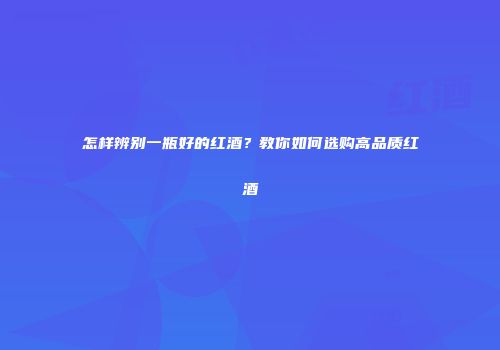 怎样辨别一瓶好的红酒？教你如何选购高品质红酒