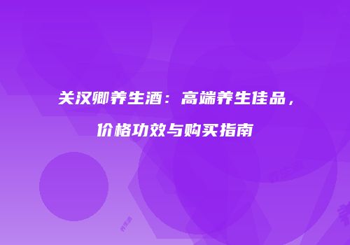 关汉卿养生酒：高端养生佳品，价格功效与购买指南