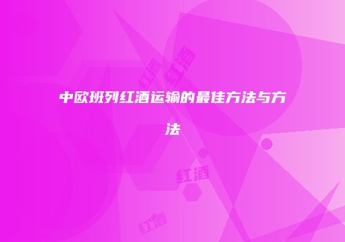 中欧班列红酒运输的最佳方法与方法