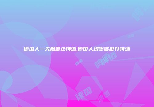 德国人一天喝多少啤酒,德国人均喝多少升啤酒