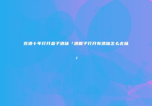 宣酒十年打开盒子酒味「酒箱子打开有酒味怎么去味」