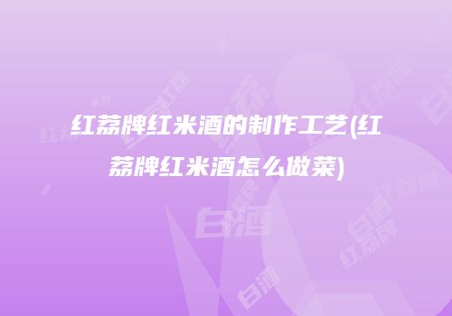 红荔牌红米酒的制作工艺(红荔牌红米酒怎么做菜)