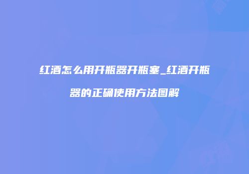 红酒怎么用开瓶器开瓶塞_红酒开瓶器的正确使用方法图解