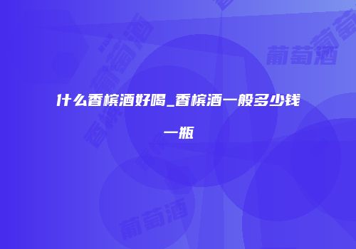 什么香槟酒好喝_香槟酒一般多少钱一瓶